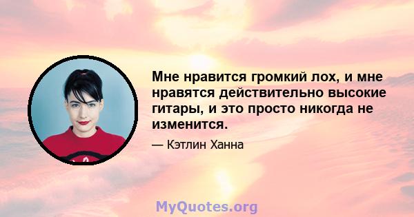 Мне нравится громкий лох, и мне нравятся действительно высокие гитары, и это просто никогда не изменится.