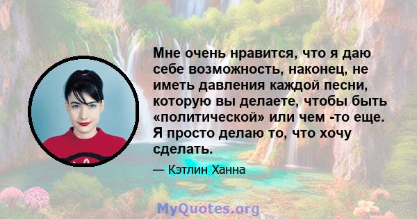 Мне очень нравится, что я даю себе возможность, наконец, не иметь давления каждой песни, которую вы делаете, чтобы быть «политической» или чем -то еще. Я просто делаю то, что хочу сделать.