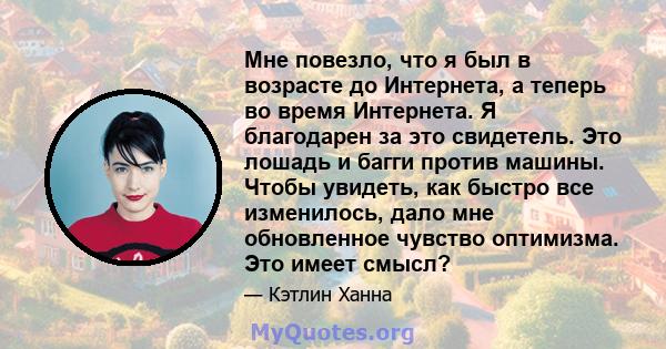 Мне повезло, что я был в возрасте до Интернета, а теперь во время Интернета. Я благодарен за это свидетель. Это лошадь и багги против машины. Чтобы увидеть, как быстро все изменилось, дало мне обновленное чувство