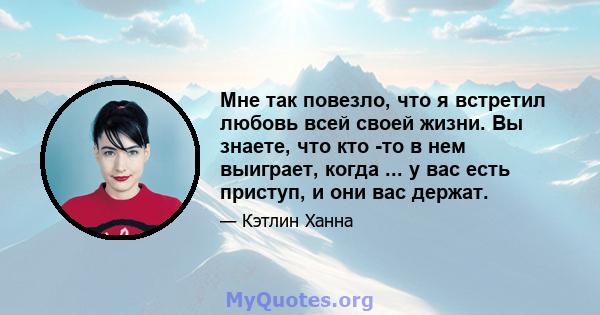 Мне так повезло, что я встретил любовь всей своей жизни. Вы знаете, что кто -то в нем выиграет, когда ... у вас есть приступ, и они вас держат.