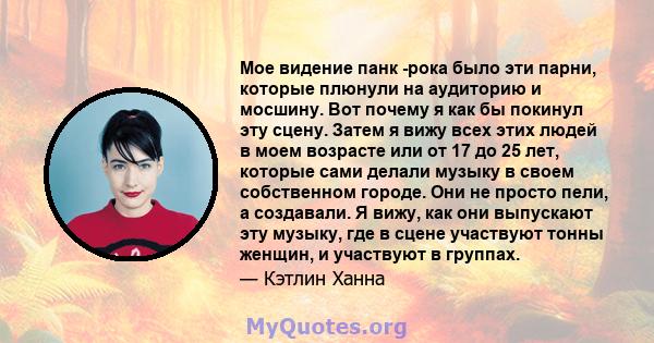 Мое видение панк -рока было эти парни, которые плюнули на аудиторию и мосшину. Вот почему я как бы покинул эту сцену. Затем я вижу всех этих людей в моем возрасте или от 17 до 25 лет, которые сами делали музыку в своем