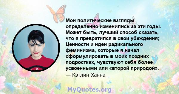 Мои политические взгляды определенно изменились за эти годы. Может быть, лучший способ сказать, что я превратился в свои убеждения; Ценности и идеи радикального феминизма, которые я начал сформулировать в моих поздних