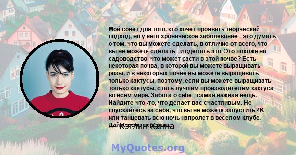 Мой совет для того, кто хочет проявить творческий подход, но у него хроническое заболевание - это думать о том, что вы можете сделать, в отличие от всего, что вы не можете сделать - и сделать это. Это похоже на