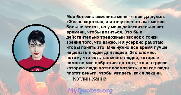 Моя болезнь изменила меня - я всегда думал: «Жизнь короткая, и я хочу сделать как можно больше этого», но у меня действительно нет времени, чтобы возиться. Это был действительно тревожный звонок с точки зрения того, что 