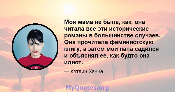 Моя мама не была, как, она читала все эти исторические романы в большинстве случаев. Она прочитала феминистскую книгу, а затем мой папа садился и объяснял ее, как будто она идиот.