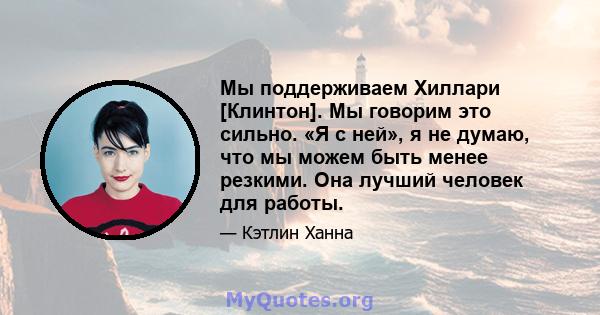 Мы поддерживаем Хиллари [Клинтон]. Мы говорим это сильно. «Я с ней», я не думаю, что мы можем быть менее резкими. Она лучший человек для работы.