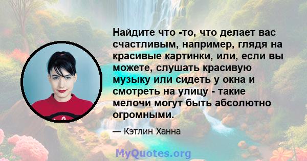 Найдите что -то, что делает вас счастливым, например, глядя на красивые картинки, или, если вы можете, слушать красивую музыку или сидеть у окна и смотреть на улицу - такие мелочи могут быть абсолютно огромными.