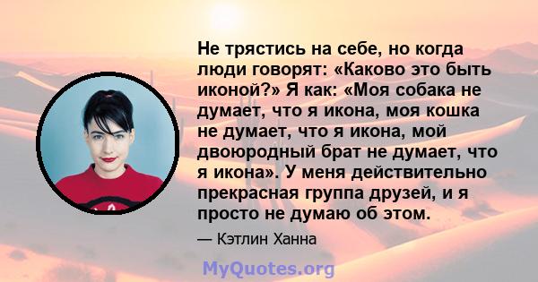 Не трястись на себе, но когда люди говорят: «Каково это быть иконой?» Я как: «Моя собака не думает, что я икона, моя кошка не думает, что я икона, мой двоюродный брат не думает, что я икона». У меня действительно