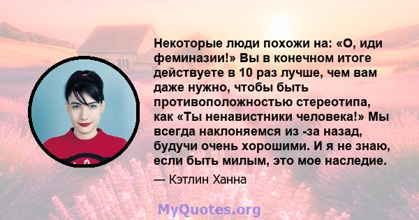 Некоторые люди похожи на: «О, иди феминазии!» Вы в конечном итоге действуете в 10 раз лучше, чем вам даже нужно, чтобы быть противоположностью стереотипа, как «Ты ненавистники человека!» Мы всегда наклоняемся из -за