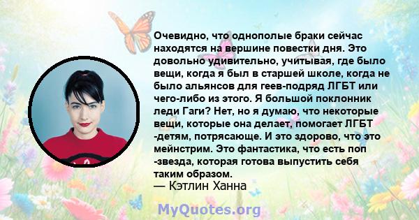 Очевидно, что однополые браки сейчас находятся на вершине повестки дня. Это довольно удивительно, учитывая, где было вещи, когда я был в старшей школе, когда не было альянсов для геев-подряд ЛГБТ или чего-либо из этого. 