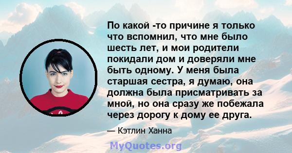 По какой -то причине я только что вспомнил, что мне было шесть лет, и мои родители покидали дом и доверяли мне быть одному. У меня была старшая сестра, я думаю, она должна была присматривать за мной, но она сразу же