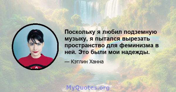 Поскольку я любил подземную музыку, я пытался вырезать пространство для феминизма в ней. Это были мои надежды.