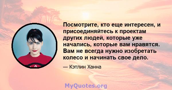 Посмотрите, кто еще интересен, и присоединяйтесь к проектам других людей, которые уже начались, которые вам нравятся. Вам не всегда нужно изобретать колесо и начинать свое дело.