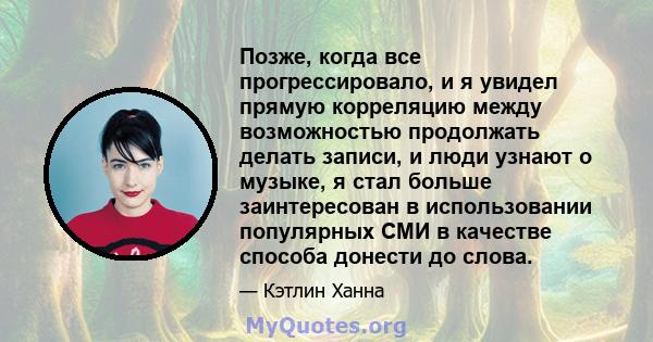 Позже, когда все прогрессировало, и я увидел прямую корреляцию между возможностью продолжать делать записи, и люди узнают о музыке, я стал больше заинтересован в использовании популярных СМИ в качестве способа донести