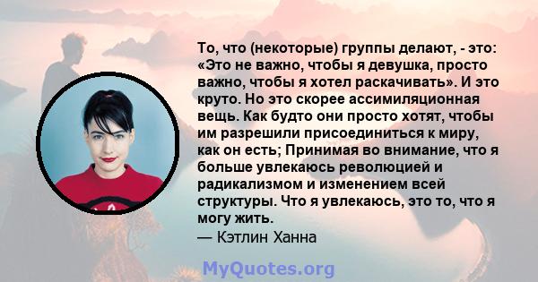 То, что (некоторые) группы делают, - это: «Это не важно, чтобы я девушка, просто важно, чтобы я хотел раскачивать». И это круто. Но это скорее ассимиляционная вещь. Как будто они просто хотят, чтобы им разрешили