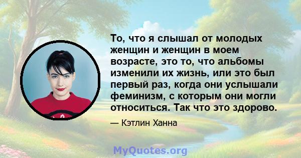 То, что я слышал от молодых женщин и женщин в моем возрасте, это то, что альбомы изменили их жизнь, или это был первый раз, когда они услышали феминизм, с которым они могли относиться. Так что это здорово.