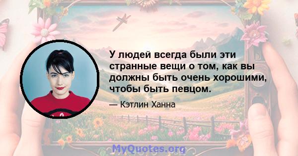 У людей всегда были эти странные вещи о том, как вы должны быть очень хорошими, чтобы быть певцом.