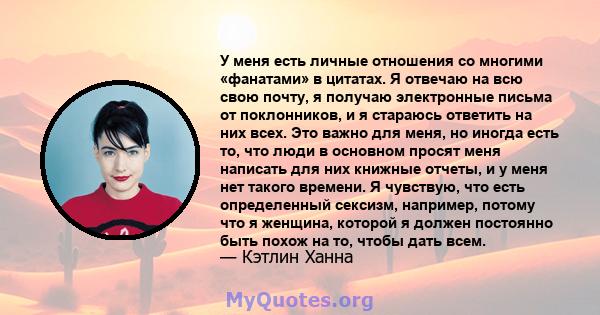 У меня есть личные отношения со многими «фанатами» в цитатах. Я отвечаю на всю свою почту, я получаю электронные письма от поклонников, и я стараюсь ответить на них всех. Это важно для меня, но иногда есть то, что люди