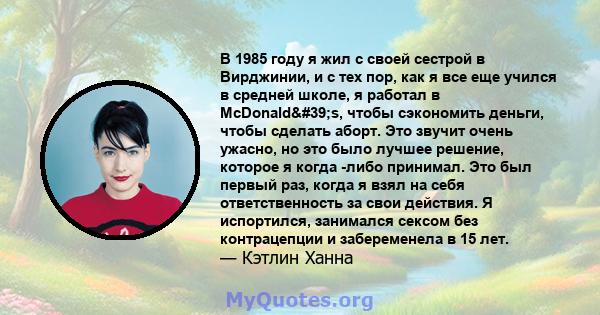 В 1985 году я жил с своей сестрой в Вирджинии, и с тех пор, как я все еще учился в средней школе, я работал в McDonald's, чтобы сэкономить деньги, чтобы сделать аборт. Это звучит очень ужасно, но это было лучшее