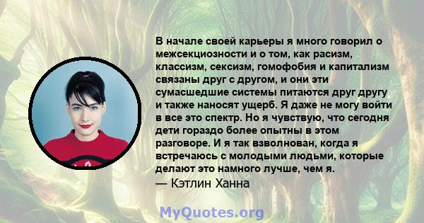 В начале своей карьеры я много говорил о межсекциозности и о том, как расизм, классизм, сексизм, гомофобия и капитализм связаны друг с другом, и они эти сумасшедшие системы питаются друг другу и также наносят ущерб. Я