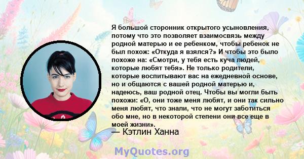 Я большой сторонник открытого усыновления, потому что это позволяет взаимосвязь между родной матерью и ее ребенком, чтобы ребенок не был похож: «Откуда я взялся?» И чтобы это было похоже на: «Смотри, у тебя есть куча