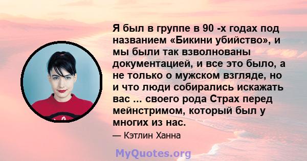 Я был в группе в 90 -х годах под названием «Бикини убийство», и мы были так взволнованы документацией, и все это было, а не только о мужском взгляде, но и что люди собирались искажать вас ... своего рода Страх перед