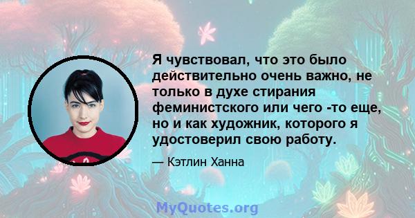 Я чувствовал, что это было действительно очень важно, не только в духе стирания феминистского или чего -то еще, но и как художник, которого я удостоверил свою работу.