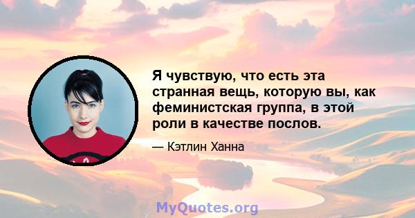 Я чувствую, что есть эта странная вещь, которую вы, как феминистская группа, в этой роли в качестве послов.