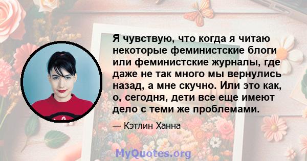 Я чувствую, что когда я читаю некоторые феминистские блоги или феминистские журналы, где даже не так много мы вернулись назад, а мне скучно. Или это как, о, сегодня, дети все еще имеют дело с теми же проблемами.