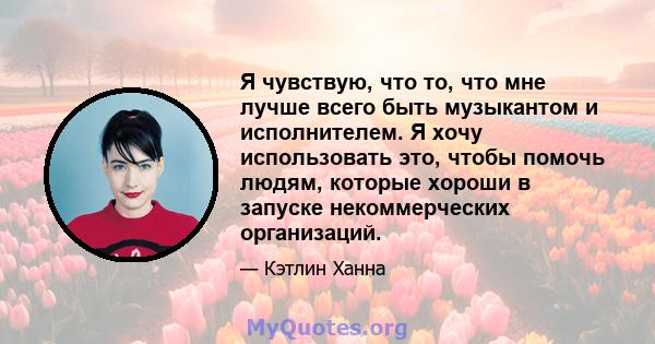 Я чувствую, что то, что мне лучше всего быть музыкантом и исполнителем. Я хочу использовать это, чтобы помочь людям, которые хороши в запуске некоммерческих организаций.