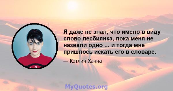 Я даже не знал, что имело в виду слово лесбиянка, пока меня не назвали одно ... и тогда мне пришлось искать его в словаре.