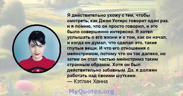 Я действительно ухожу с тем, чтобы смотреть, как Джон Уотерс говорит один раз, и я помню, что он просто говорил, и это было совершенно интересно. Я хотел услышать о его жизни и о том, как он начал, и когда он думал, что 