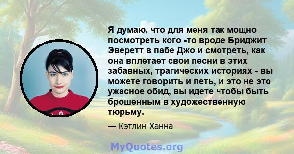 Я думаю, что для меня так мощно посмотреть кого -то вроде Бриджит Эверетт в пабе Джо и смотреть, как она вплетает свои песни в этих забавных, трагических историях - вы можете говорить и петь, и это не это ужасное обид,