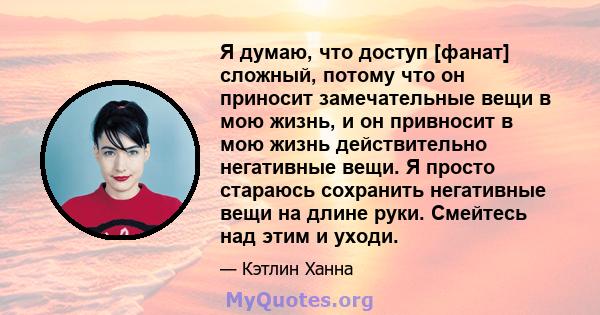 Я думаю, что доступ [фанат] сложный, потому что он приносит замечательные вещи в мою жизнь, и он привносит в мою жизнь действительно негативные вещи. Я просто стараюсь сохранить негативные вещи на длине руки. Смейтесь