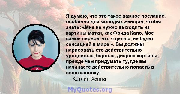 Я думаю, что это такое важное послание, особенно для молодых женщин, чтобы знать: «Мне не нужно выходить из картины матки, как Фрида Кало. Мое самое первое, что я делаю, не будет сенсацией в мире ». Вы должны нарисовать 