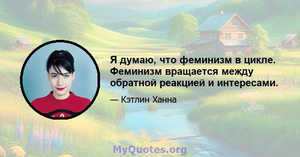 Я думаю, что феминизм в цикле. Феминизм вращается между обратной реакцией и интересами.