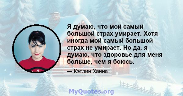 Я думаю, что мой самый большой страх умирает. Хотя иногда мой самый большой страх не умирает. Но да, я думаю, что здоровье для меня больше, чем я боюсь.