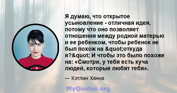 Я думаю, что открытое усыновление - отличная идея, потому что оно позволяет отношения между родной матерью и ее ребенком, чтобы ребенок не был похож на "откуда я?" И чтобы это было похоже на: «Смотри, у тебя