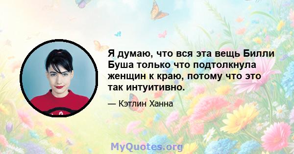 Я думаю, что вся эта вещь Билли Буша только что подтолкнула женщин к краю, потому что это так интуитивно.