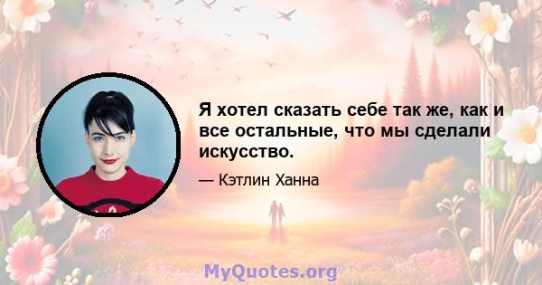 Я хотел сказать себе так же, как и все остальные, что мы сделали искусство.