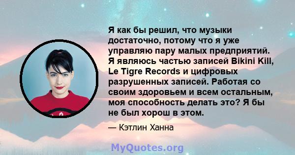 Я как бы решил, что музыки достаточно, потому что я уже управляю пару малых предприятий. Я являюсь частью записей Bikini Kill, Le Tigre Records и цифровых разрушенных записей. Работая со своим здоровьем и всем