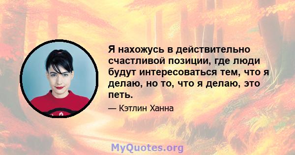 Я нахожусь в действительно счастливой позиции, где люди будут интересоваться тем, что я делаю, но то, что я делаю, это петь.