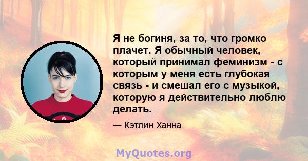 Я не богиня, за то, что громко плачет. Я обычный человек, который принимал феминизм - с которым у меня есть глубокая связь - и смешал его с музыкой, которую я действительно люблю делать.