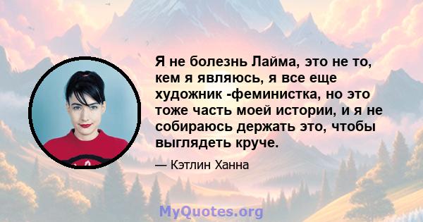 Я не болезнь Лайма, это не то, кем я являюсь, я все еще художник -феминистка, но это тоже часть моей истории, и я не собираюсь держать это, чтобы выглядеть круче.