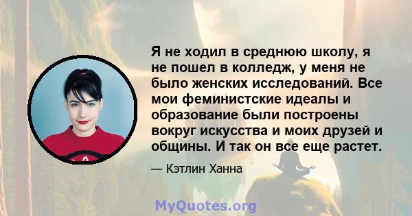 Я не ходил в среднюю школу, я не пошел в колледж, у меня не было женских исследований. Все мои феминистские идеалы и образование были построены вокруг искусства и моих друзей и общины. И так он все еще растет.