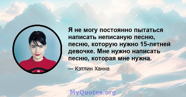 Я не могу постоянно пытаться написать неписаную песню, песню, которую нужно 15-летней девочке. Мне нужно написать песню, которая мне нужна.