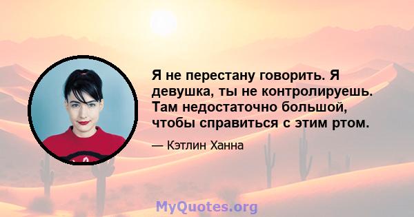 Я не перестану говорить. Я девушка, ты не контролируешь. Там недостаточно большой, чтобы справиться с этим ртом.