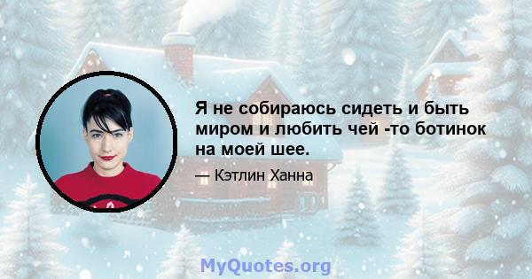 Я не собираюсь сидеть и быть миром и любить чей -то ботинок на моей шее.