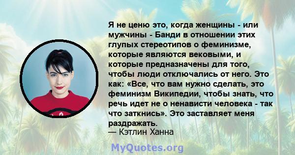 Я не ценю это, когда женщины - или мужчины - Банди в отношении этих глупых стереотипов о феминизме, которые являются вековыми, и которые предназначены для того, чтобы люди отключались от него. Это как: «Все, что вам