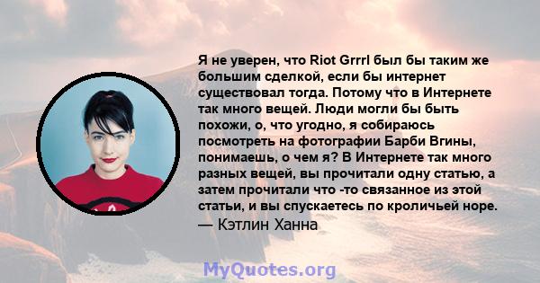 Я не уверен, что Riot Grrrl был бы таким же большим сделкой, если бы интернет существовал тогда. Потому что в Интернете так много вещей. Люди могли бы быть похожи, о, что угодно, я собираюсь посмотреть на фотографии